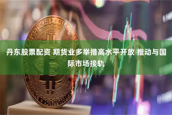 丹东股票配资 期货业多举措高水平开放 推动与国际市场接轨
