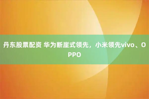 丹东股票配资 华为断崖式领先，小米领先vivo、OPPO