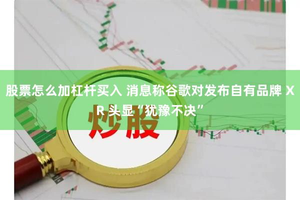股票怎么加杠杆买入 消息称谷歌对发布自有品牌 XR 头显“犹豫不决”