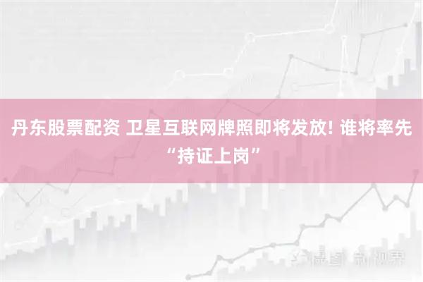 丹东股票配资 卫星互联网牌照即将发放! 谁将率先“持证上岗”