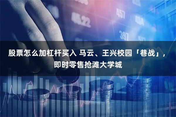 股票怎么加杠杆买入 马云、王兴校园「巷战」, 即时零售抢滩大学城