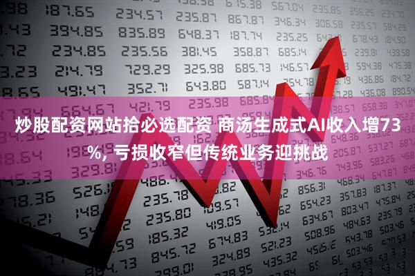 炒股配资网站拾必选配资 商汤生成式AI收入增73%, 亏损收窄但传统业务迎挑战