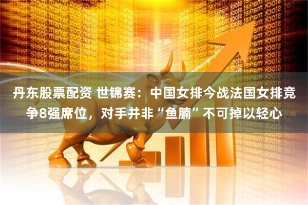丹东股票配资 世锦赛：中国女排今战法国女排竞争8强席位，对手并非“鱼腩”不可掉以轻心