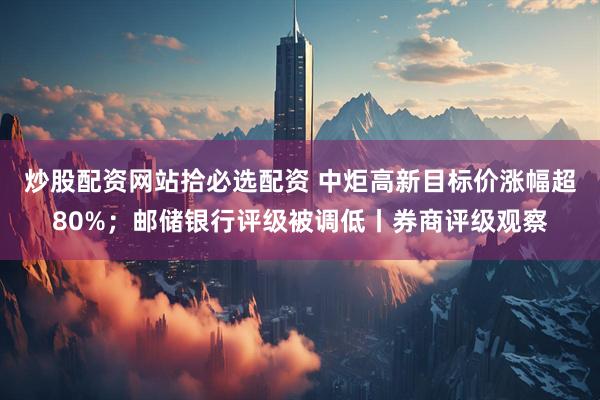 炒股配资网站拾必选配资 中炬高新目标价涨幅超80%；邮储银行评级被调低丨券商评级观察