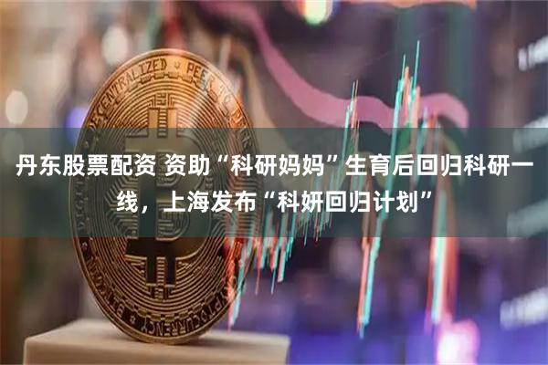 丹东股票配资 资助“科研妈妈”生育后回归科研一线，上海发布“科妍回归计划”
