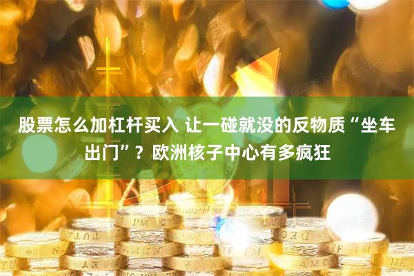 股票怎么加杠杆买入 让一碰就没的反物质“坐车出门”？欧洲核子中心有多疯狂