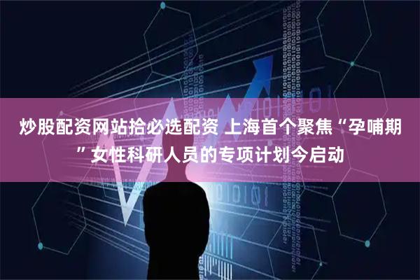 炒股配资网站拾必选配资 上海首个聚焦“孕哺期”女性科研人员的专项计划今启动