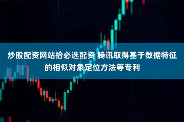 炒股配资网站拾必选配资 腾讯取得基于数据特征的相似对象定位方法等专利