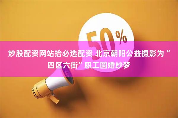 炒股配资网站拾必选配资 北京朝阳公益摄影为“四区六街”职工圆婚纱梦