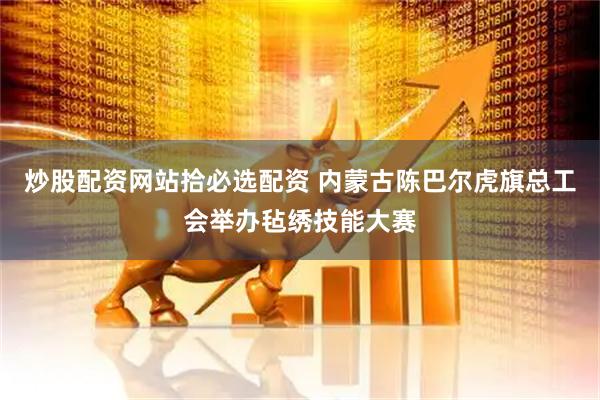 炒股配资网站拾必选配资 内蒙古陈巴尔虎旗总工会举办毡绣技能大赛