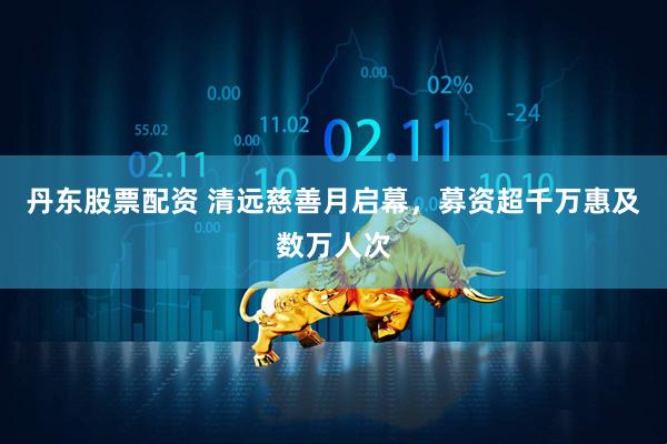 丹东股票配资 清远慈善月启幕，募资超千万惠及数万人次