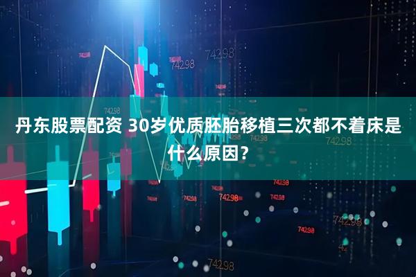 丹东股票配资 30岁优质胚胎移植三次都不着床是什么原因？