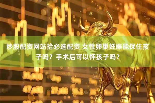 炒股配资网站拾必选配资 女性卵巢妊娠能保住孩子吗？手术后可以怀孩子吗？