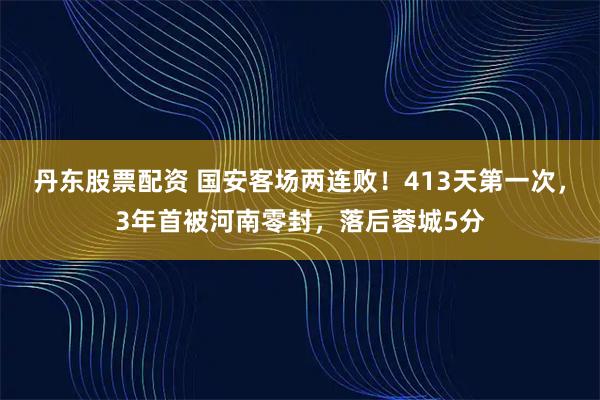 丹东股票配资 国安客场两连败！413天第一次，3年首被河南零封，落后蓉城5分