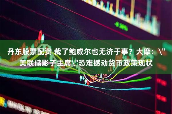 丹东股票配资 裁了鲍威尔也无济于事？大摩：