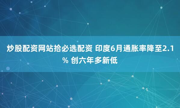 炒股配资网站拾必选配资 印度6月通胀率降至2.1% 创六年多新低