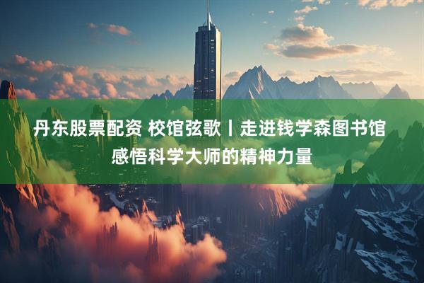丹东股票配资 校馆弦歌丨走进钱学森图书馆 感悟科学大师的精神力量