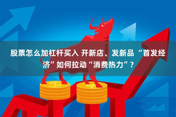 股票怎么加杠杆买入 开新店、发新品 “首发经济”如何拉动“消费热力”？