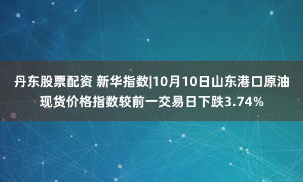 丹东股票配资 新华指数|10月10日山东港口原油现货价格指数较前一交易日下跌3.74%