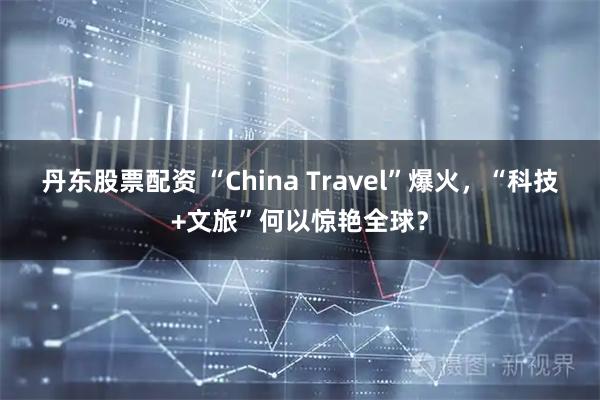 丹东股票配资 “China Travel”爆火,“科技+文旅”何以惊艳全球?