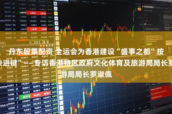 丹东股票配资 全运会为香港建设“盛事之都”按下“快进键”——专访香港特区政府文化体育及旅游局局长罗淑佩