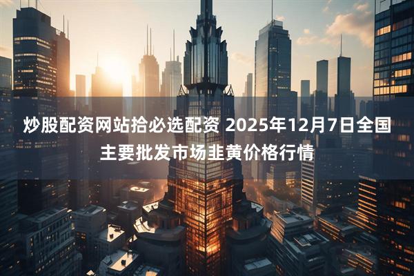 炒股配资网站拾必选配资 2025年12月7日全国主要批发市场韭黄价格行情