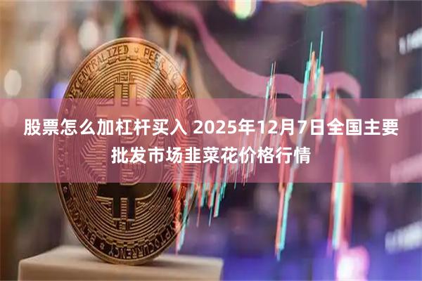 股票怎么加杠杆买入 2025年12月7日全国主要批发市场韭菜花价格行情