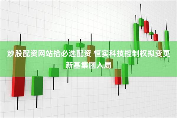 炒股配资网站拾必选配资 恒实科技控制权拟变更新基集团入局