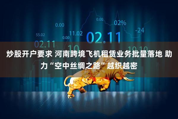 炒股开户要求 河南跨境飞机租赁业务批量落地 助力“空中丝绸之路”越织越密