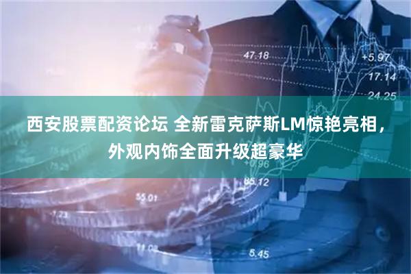 西安股票配资论坛 全新雷克萨斯LM惊艳亮相，外观内饰全面升级超豪华