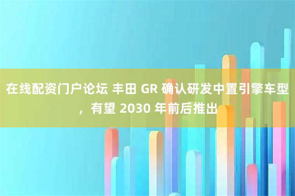 在线配资门户论坛 丰田 GR 确认研发中置引擎车型，有望 2030 年前后推出