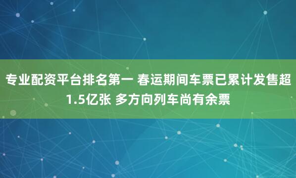 专业配资平台排名第一 春运期间车票已累计发售超1.5亿张 多方向列车尚有余票