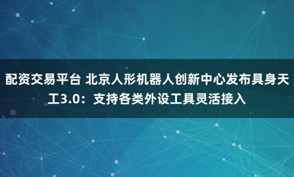 配资交易平台 北京人形机器人创新中心发布具身天工3.0：支持各类外设工具灵活接入