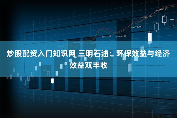 炒股配资入门知识网 三明石油:环保效益与经济效益双丰收