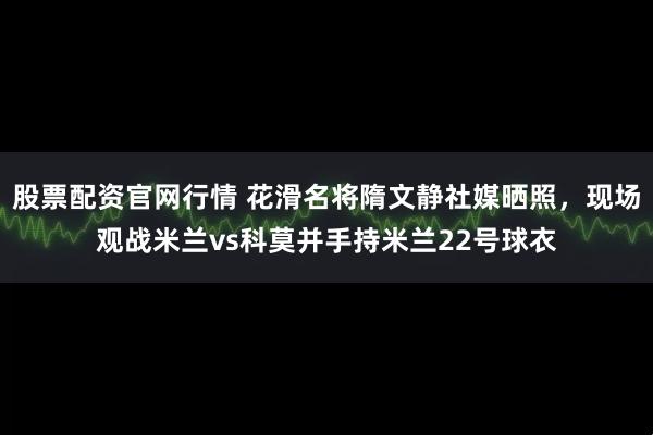股票配资官网行情 花滑名将隋文静社媒晒照，现场观战米兰vs科莫并手持米兰22号球衣