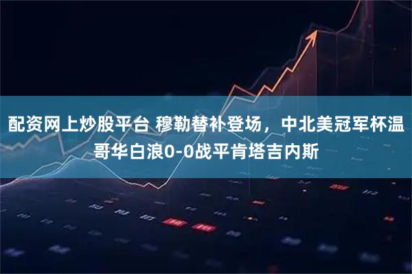 配资网上炒股平台 穆勒替补登场，中北美冠军杯温哥华白浪0-0战平肯塔吉内斯