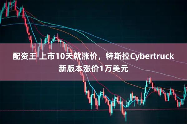 配资王 上市10天就涨价,特斯拉Cybertruck新版本涨价1万美元