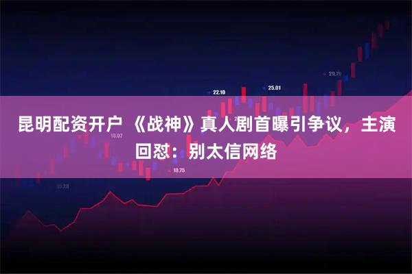 昆明配资开户 《战神》真人剧首曝引争议，主演回怼：别太信网络