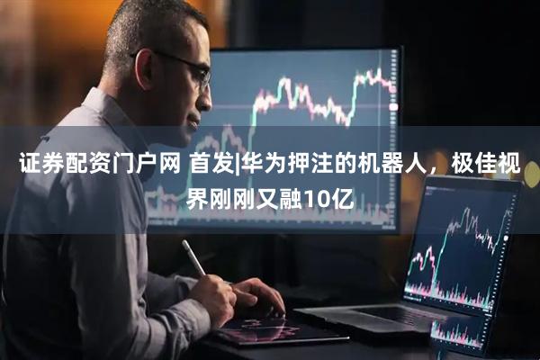证券配资门户网 首发|华为押注的机器人，极佳视界刚刚又融10亿