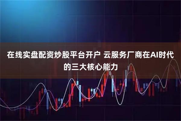 在线实盘配资炒股平台开户 云服务厂商在AI时代的三大核心能力