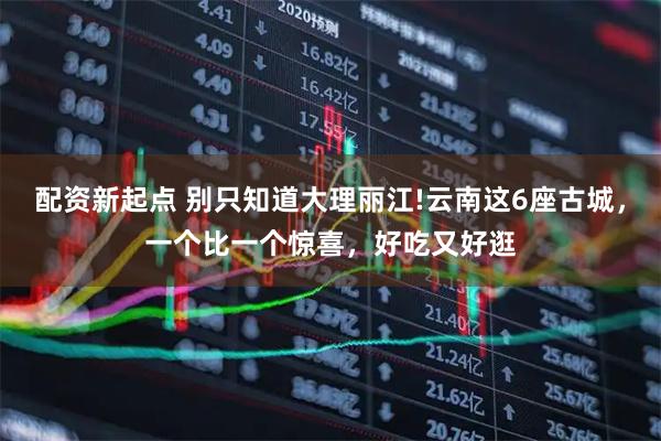 配资新起点 别只知道大理丽江!云南这6座古城，一个比一个惊喜，好吃又好逛