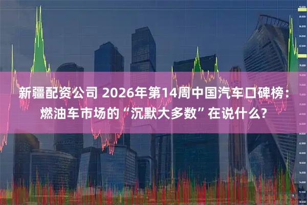 新疆配资公司 2026年第14周中国汽车口碑榜：燃油车市场的“沉默大多数”在说什么?