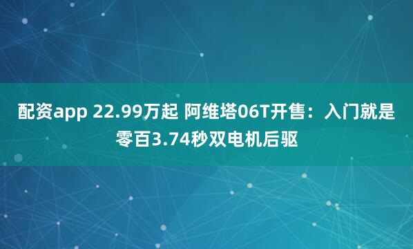 配资app 22.99万起 阿维塔06T开售:入门就是零百3.74秒双电机后驱