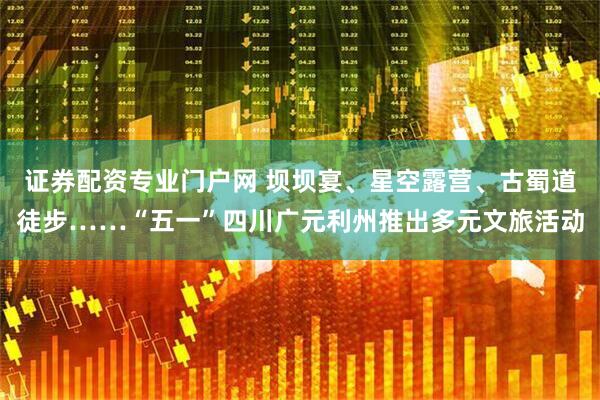 证券配资专业门户网 坝坝宴、星空露营、古蜀道徒步……“五一”四川广元利州推出多元文旅活动