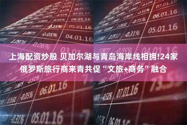 上海配资炒股 贝加尔湖与青岛海岸线相拥!24家俄罗斯旅行商来青共促“文旅+商务”融合