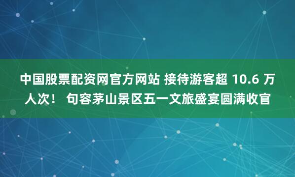 中国股票配资网官方网站 接待游客超 10.6 万人次！ 句容茅山景区五一文旅盛宴圆满收官