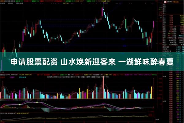 申请股票配资 山水焕新迎客来 一湖鲜味醉春夏