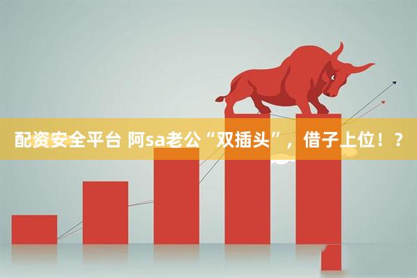 配资安全平台 阿sa老公“双插头”，借子上位！？