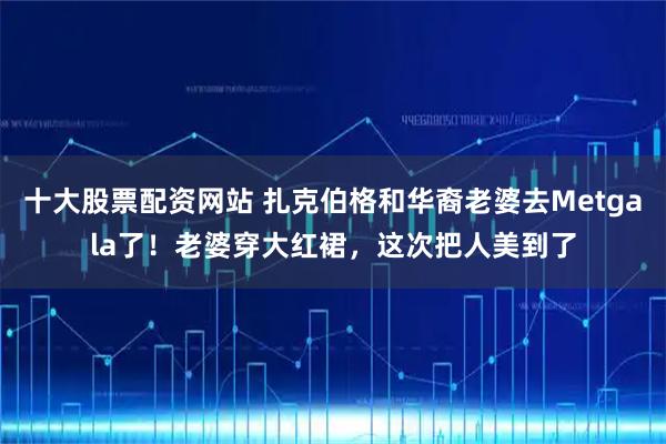 十大股票配资网站 扎克伯格和华裔老婆去Metgala了！老婆穿大红裙，这次把人美到了