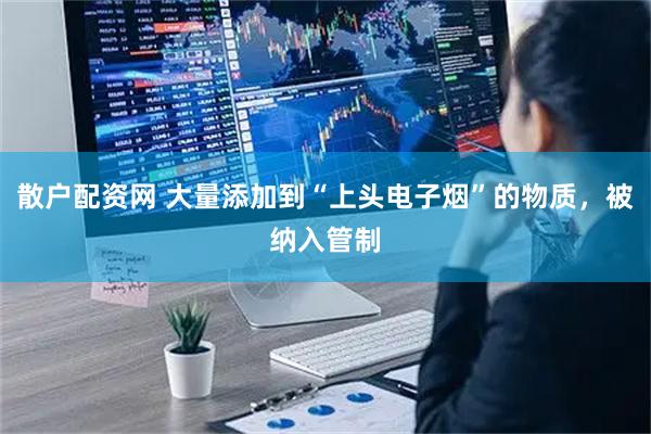散户配资网 大量添加到“上头电子烟”的物质，被纳入管制